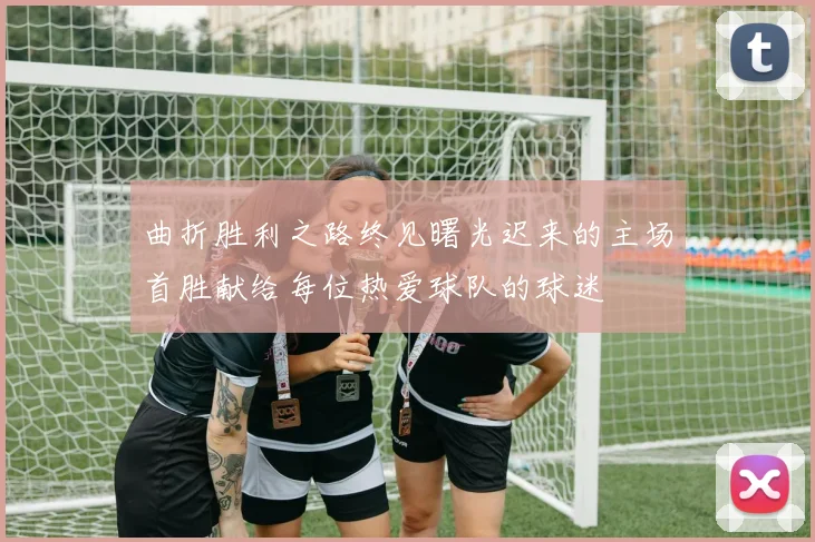 曲折胜利之路终见曙光迟来的主场首胜献给每位热爱球队的球迷