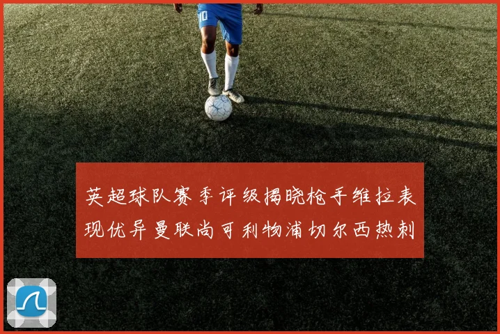 英超球队赛季评级揭晓枪手维拉表现优异曼联尚可利物浦切尔西热刺需努力
