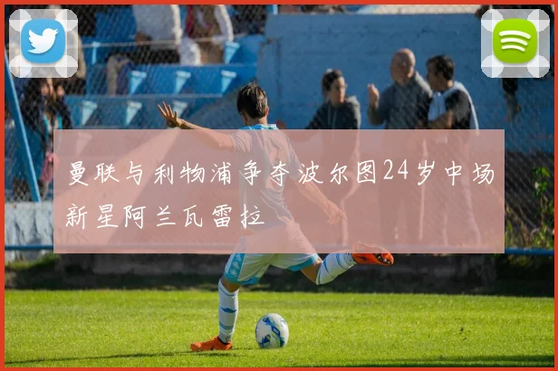 曼联与利物浦争夺波尔图24岁中场新星阿兰瓦雷拉