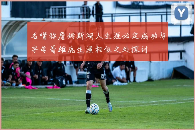 名嘴称詹姆斯湖人生涯必定成功与字母哥雄鹿生涯相似之处探讨