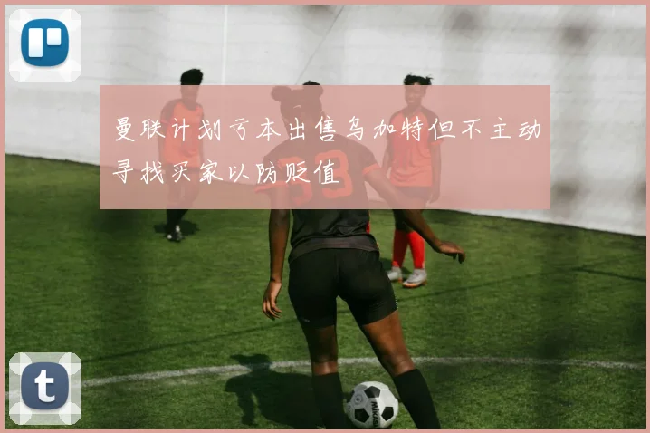 曼联计划亏本出售乌加特但不主动寻找买家以防贬值