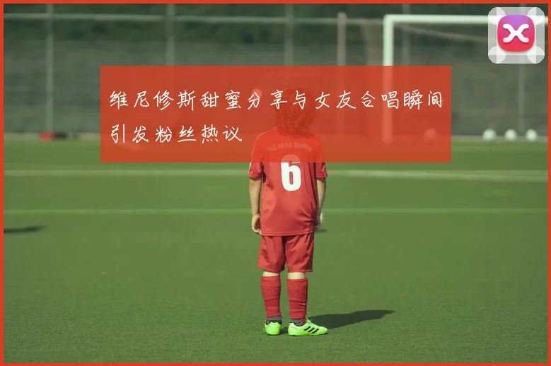维尼修斯甜蜜分享与女友合唱瞬间引发粉丝热议