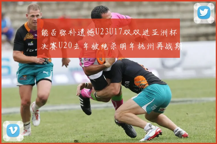 能否弥补遗憾U23U17双双进亚洲杯决赛U20去年被绝杀明年杭州再战期待辉煌