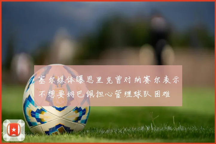 塞尔媒体曝恩里克曾对纳赛尔表示不想要姆巴佩担心管理球队困难