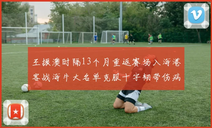 王振澳时隔13个月重返赛场入海港客战海牛大名单克服十字韧带伤病挑战