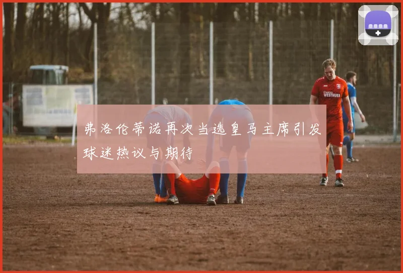 弗洛伦蒂诺再次当选皇马主席引发球迷热议与期待