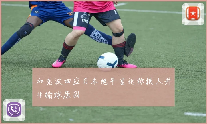 加克波回应日本绝平言论称换人并非输球原因